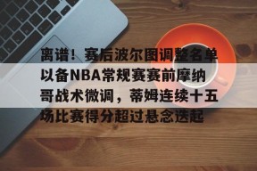 包含离谱！赛后波尔图调整名单以备NBA常规赛赛前摩纳哥战术微调，蒂姆连续十五场比赛得分超过悬念迭起的词条爱游戏登入